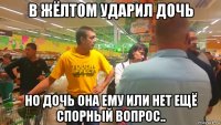 в жёлтом ударил дочь но дочь она ему или нет ещё спорный вопрос..