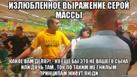 излюбленное выражение серой массы какое вам дело?!,- ну ещё бы это не вашего сына или дочь там...ток по таким же гнилым принципам живут люди