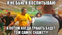 я не бью я воспитываю а потом когда трахать будет тож самое скажет?!