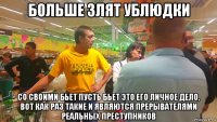 больше злят ублюдки со своими бьет пусть бьет это его личное дело, вот как раз такие и являются прерывателями реальных преступников