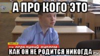 а про кого это как он не родится никогда