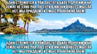 одни стремятся в рай достать билет, другим и на земле не хуже рая. по сути в жизни вовсе смысла нет, мы придаём ей смысл, какой желаем! одни стремятся в рай достать билет, другим и на земле не хуже рая. по сути в жизни вовсе смысла нет, мы придаём ей смысл, какой желаем!