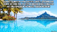 одни стремятся в рай достать билет, другим и на земле не хуже рая. по сути в жизни вовсе смысла нет, мы придаём ей смысл, какой желаем! 