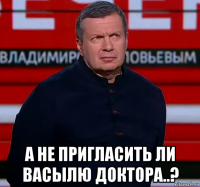  а не пригласить ли васылю доктора..?