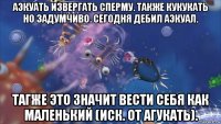 аэкуать извергать сперму. также кукукать но задумчиво. сегодня дебил аэкуал. тагже это значит вести себя как маленький (иск. от агукать).