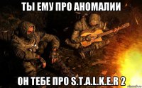 ты ему про аномалии он тебе про s.t.a.l.k.e.r 2