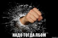  надо тогда лбом