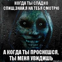 когда ты сладко спиш,знай,я на тебя смотрю а когда ты проснешся, ты меня увидишь