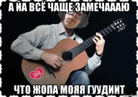 а йа всё чаще замечаааю что жопа мояя гуудиит