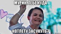 мурик, тебе куда котлету засунуть?