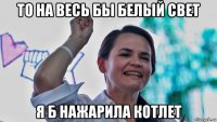 то на весь бы белый свет я б нажарила котлет
