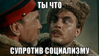 ты что супротив социализму