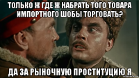 только ж где ж набрать того товара импортного шобы торговать? да за рыночную проституцию я