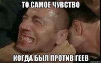 то самое чувство когда был против геев