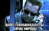  аллё! @crusader335? ты сейчас умрёшь!