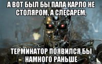 а вот был бы папа карло не столяром, а слесарем, терминатор появился бы намного раньше