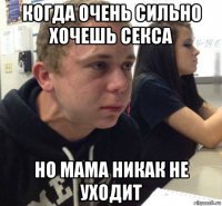 когда очень сильно хочешь секса но мама никак не уходит