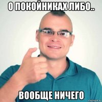 о покойниках либо.. вообще ничего