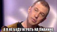  а я не буду играть на пианине