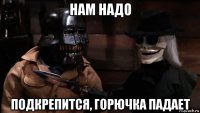 нам надо подкрепится, горючка падает