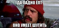 да ладно ёпт оно умеет шутить