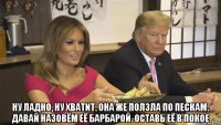  ну ладно, ну хватит. она же ползла по пескам. давай назовём её барбарой. оставь её в покое