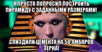 я просто попросил построить пирамиду с заданными размерами! спиздили цемента на 50 амбаров зерна!