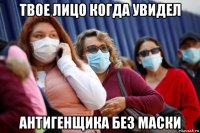 твое лицо когда увидел антигенщика без маски