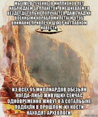 мы уже в течение 10 миллионов лет наблюдаем за планетой. вмешиеваемся везде где только получается. даже над их военными кораблями летаем чтоб внимание привлеч и шухер на главком навести. из всех 95 миллиардов обезьян когда-либо живущих сейчас одновременно живут 8 а сотальыне подохли в прошлом. их кости находят археологи.