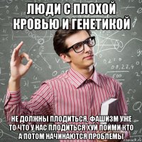 люди с плохой кровью и генетикой не должны плодиться, фашизм уже то что у нас плодиться хуй пойми кто а потом начинаются проблемы