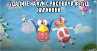 удалите на хуй с рисовача флуд кариинки 