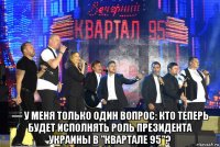  — у меня только один вопрос: кто теперь будет исполнять роль президента украины в "квартале 95"?