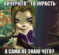 хочу!чего''' то украсть а сама не знаю чего?