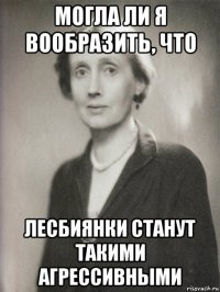 могла ли я вообразить, что лесбиянки станут такими агрессивными