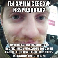 ты зачем себе хуй изуродовал? неужели так нужны деньги от подписчиков, что даже свой хуй не жалко? он не станет больше! теперь ты будешь импотентом!