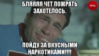 бляяяя чет пожрать захотелось. пойду за вкусными наркотиками!!!!