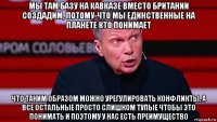 мы там базу на кавказе вместо британии создадим, потому-что мы единственные на планете кто понимает что таким образом можно урегулировать конфликты. а все остальные просто слишком тупые чтобы это понимать и поэтому у нас есть преимущество