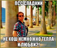 псс сладкий не хош немножко тепла и любви?!