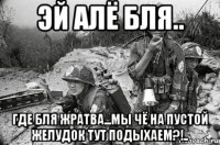 эй алё бля.. где бля жратва...мы чё на пустой желудок тут подыхаем?!..