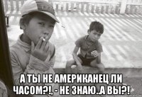  а ты не американец ли часом?!, - не знаю..а вы?!