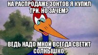 на распродаже зонтов я купил три. но зачем? ведь надо мной всегда светит солнышко.