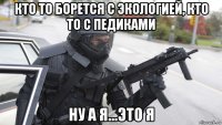кто то борется с экологией, кто то с педиками ну а я...это я