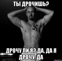 ты дрочишь? дрочу ли я? да, да я дрочу, да