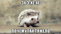 эх э-хе-хе почему так тяжело