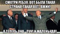 смотри ребзя. вот была такая страна! такая вот- вжик! а теперь она - пук! и маленькая!