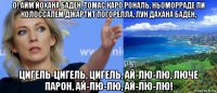 о! айм йохана баден, томас каро рональ, ньоморраде ли колоссалем джартит погорелла, лун дахана баден, цигель-цигель, цигель, ай-лю-лю, люче парон, ай-лю-лю, ай-лю-лю!