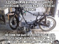 едут два мужика на мотоцикле с коляской. тот, что сидит в коляске говорит: - не гони так быстро, коляска без дна. тот, что сидит за рулем говорит: - а ты думаешь, что мотоцикл с мотором?