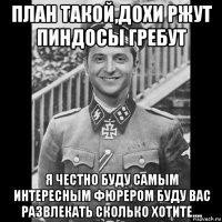 план такой,дохи ржут пиндосы гребут я честно буду самым интересным фюрером буду вас развлекать сколько хотите....