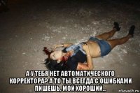  а у тебя нет автоматического корректора? а то ты всегда с ошибками пишешь, мой хороший...