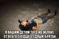  я вашим детям того же желаю. от всего сердца. от души, братан